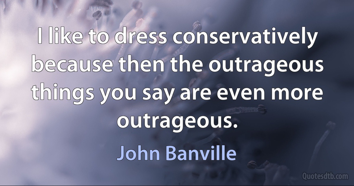 I like to dress conservatively because then the outrageous things you say are even more outrageous. (John Banville)