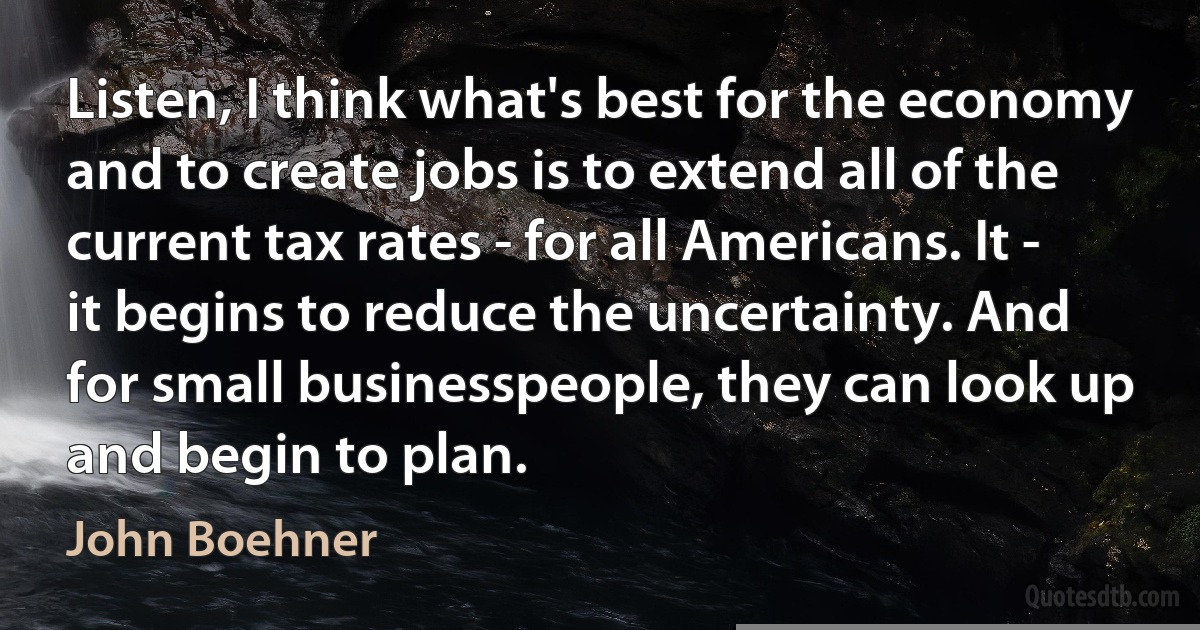 Listen, I think what's best for the economy and to create jobs is to extend all of the current tax rates - for all Americans. It - it begins to reduce the uncertainty. And for small businesspeople, they can look up and begin to plan. (John Boehner)