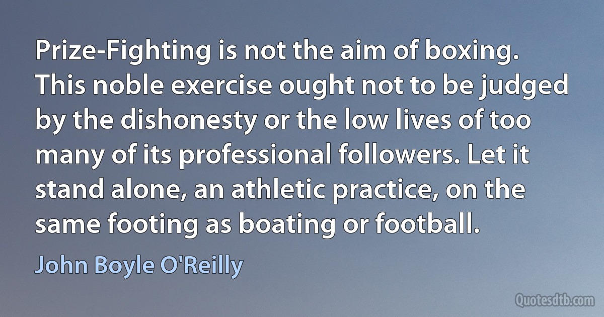 Prize-Fighting is not the aim of boxing. This noble exercise ought not to be judged by the dishonesty or the low lives of too many of its professional followers. Let it stand alone, an athletic practice, on the same footing as boating or football. (John Boyle O'Reilly)