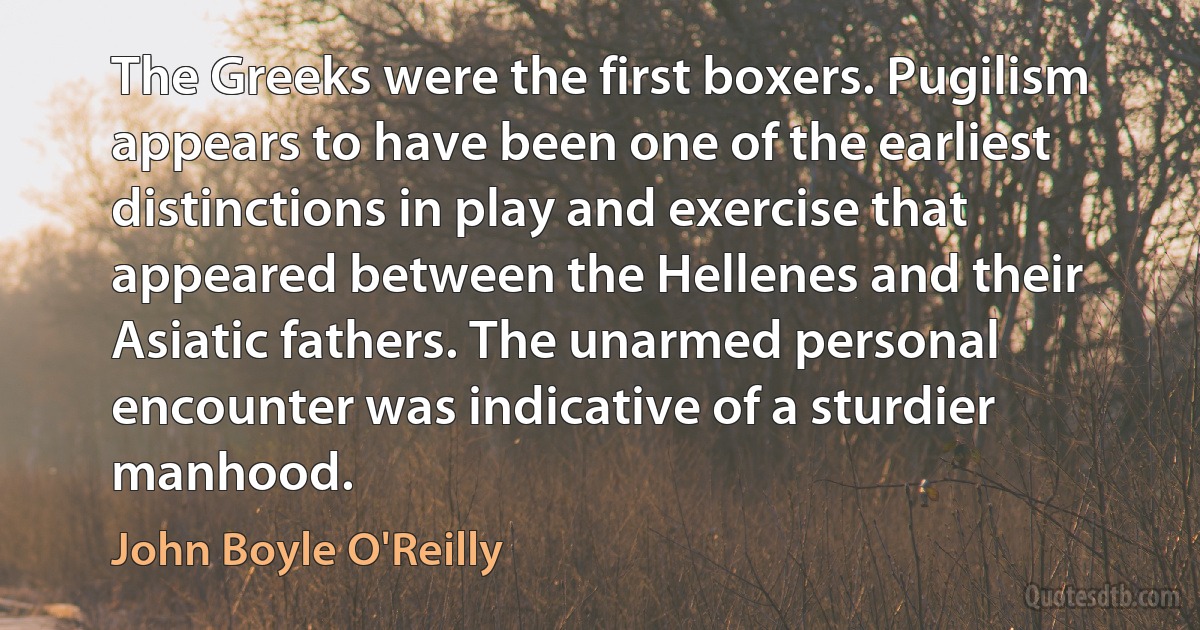 The Greeks were the first boxers. Pugilism appears to have been one of the earliest distinctions in play and exercise that appeared between the Hellenes and their Asiatic fathers. The unarmed personal encounter was indicative of a sturdier manhood. (John Boyle O'Reilly)