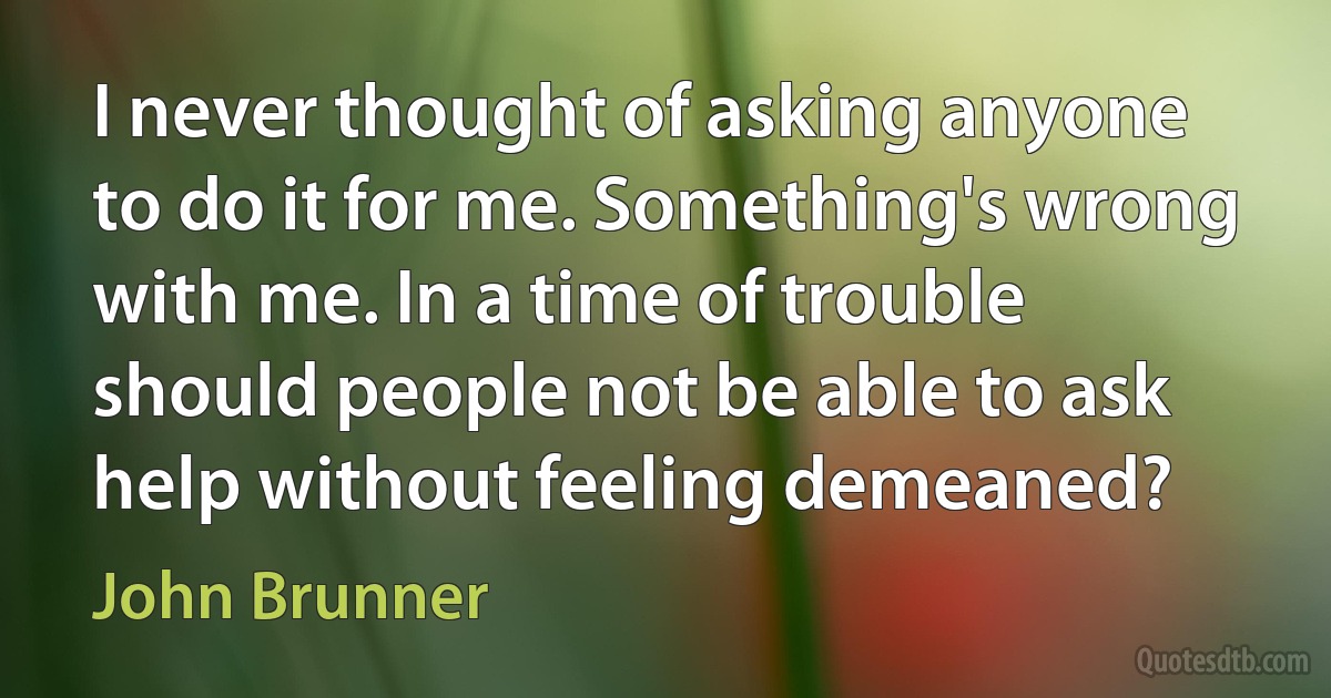 I never thought of asking anyone to do it for me. Something's wrong with me. In a time of trouble should people not be able to ask help without feeling demeaned? (John Brunner)