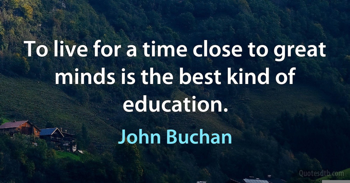 To live for a time close to great minds is the best kind of education. (John Buchan)