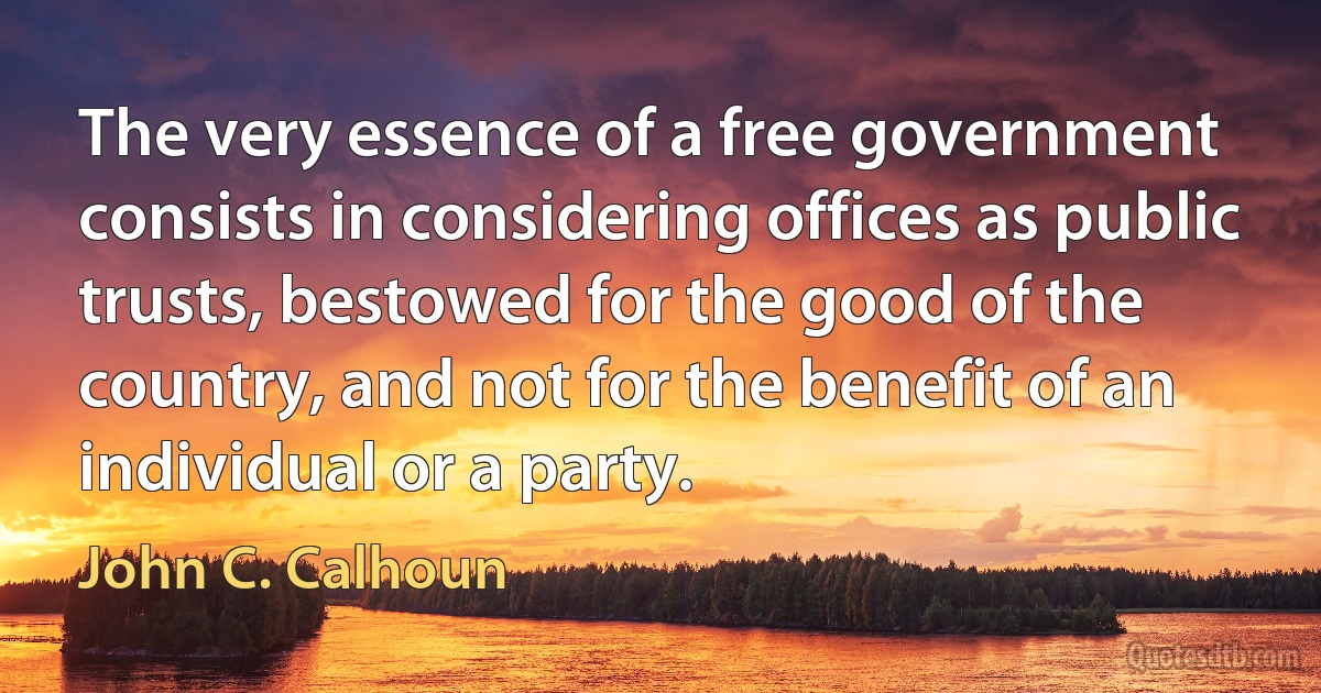 The very essence of a free government consists in considering offices as public trusts, bestowed for the good of the country, and not for the benefit of an individual or a party. (John C. Calhoun)