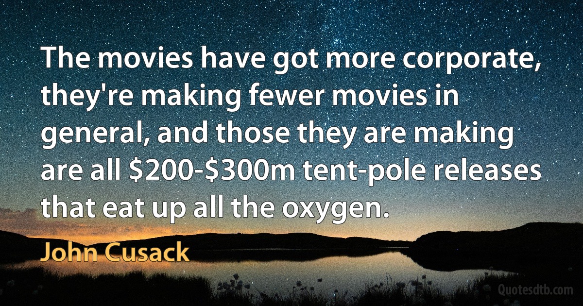 The movies have got more corporate, they're making fewer movies in general, and those they are making are all $200-$300m tent-pole releases that eat up all the oxygen. (John Cusack)