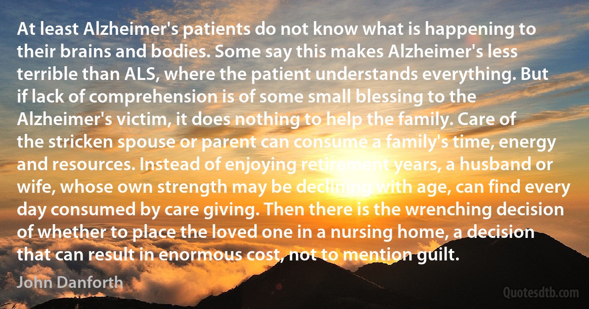 At least Alzheimer's patients do not know what is happening to their brains and bodies. Some say this makes Alzheimer's less terrible than ALS, where the patient understands everything. But if lack of comprehension is of some small blessing to the Alzheimer's victim, it does nothing to help the family. Care of the stricken spouse or parent can consume a family's time, energy and resources. Instead of enjoying retirement years, a husband or wife, whose own strength may be declining with age, can find every day consumed by care giving. Then there is the wrenching decision of whether to place the loved one in a nursing home, a decision that can result in enormous cost, not to mention guilt. (John Danforth)