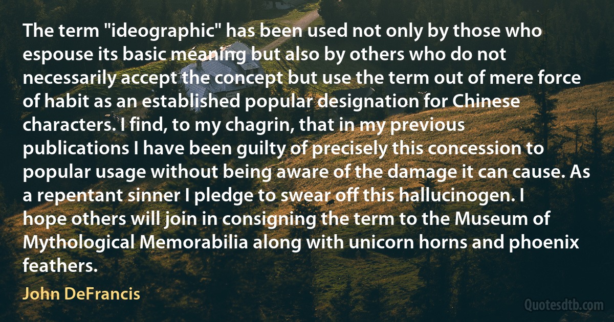 The term "ideographic" has been used not only by those who espouse its basic meaning but also by others who do not necessarily accept the concept but use the term out of mere force of habit as an established popular designation for Chinese characters. I find, to my chagrin, that in my previous publications I have been guilty of precisely this concession to popular usage without being aware of the damage it can cause. As a repentant sinner I pledge to swear off this hallucinogen. I hope others will join in consigning the term to the Museum of Mythological Memorabilia along with unicorn horns and phoenix feathers. (John DeFrancis)