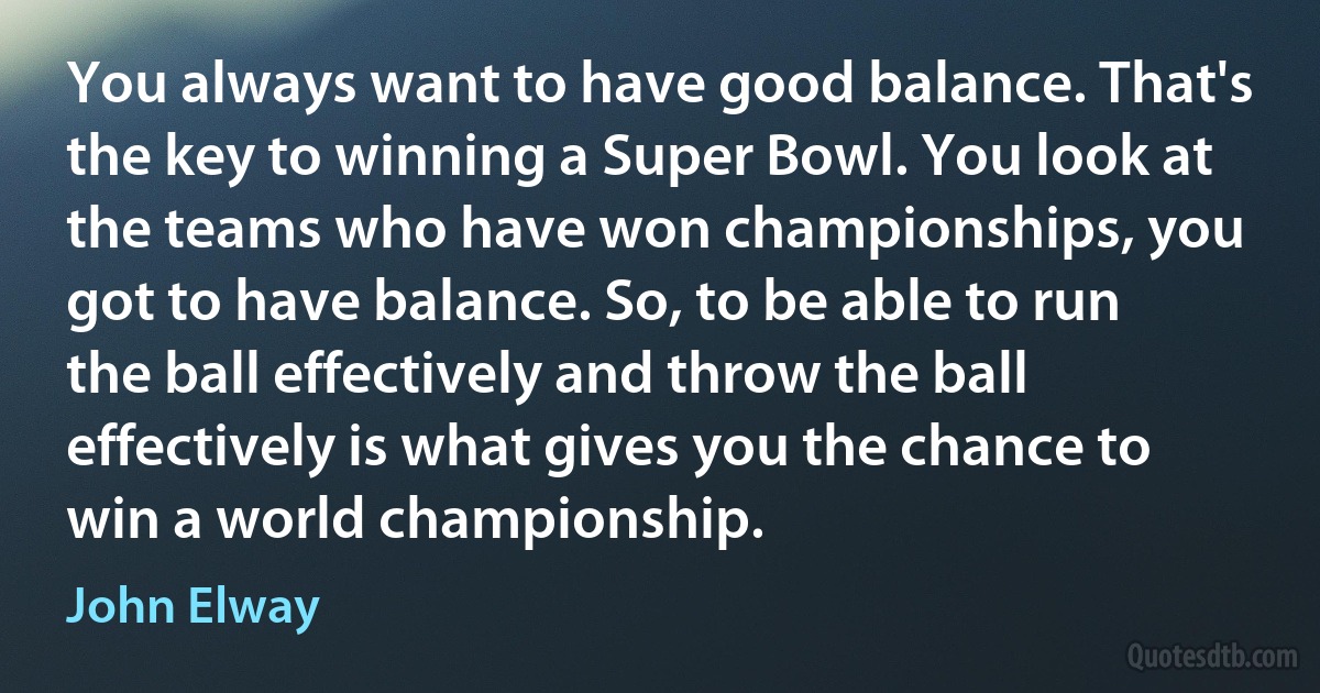 You always want to have good balance. That's the key to winning a Super Bowl. You look at the teams who have won championships, you got to have balance. So, to be able to run the ball effectively and throw the ball effectively is what gives you the chance to win a world championship. (John Elway)