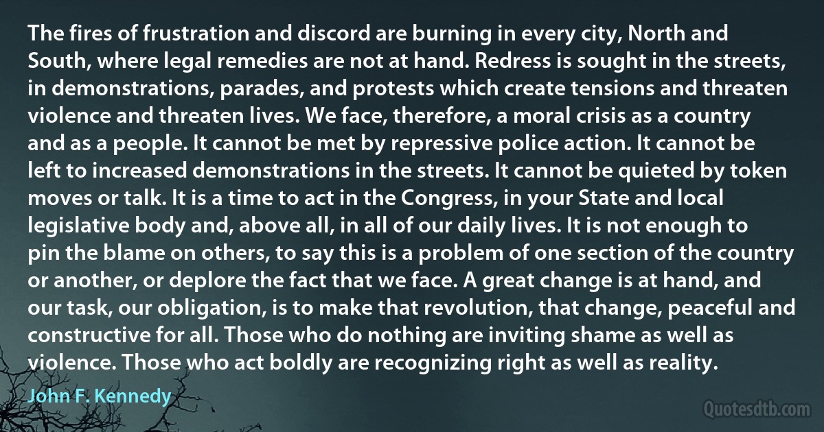 The fires of frustration and discord are burning in every city, North and South, where legal remedies are not at hand. Redress is sought in the streets, in demonstrations, parades, and protests which create tensions and threaten violence and threaten lives. We face, therefore, a moral crisis as a country and as a people. It cannot be met by repressive police action. It cannot be left to increased demonstrations in the streets. It cannot be quieted by token moves or talk. It is a time to act in the Congress, in your State and local legislative body and, above all, in all of our daily lives. It is not enough to pin the blame on others, to say this is a problem of one section of the country or another, or deplore the fact that we face. A great change is at hand, and our task, our obligation, is to make that revolution, that change, peaceful and constructive for all. Those who do nothing are inviting shame as well as violence. Those who act boldly are recognizing right as well as reality. (John F. Kennedy)