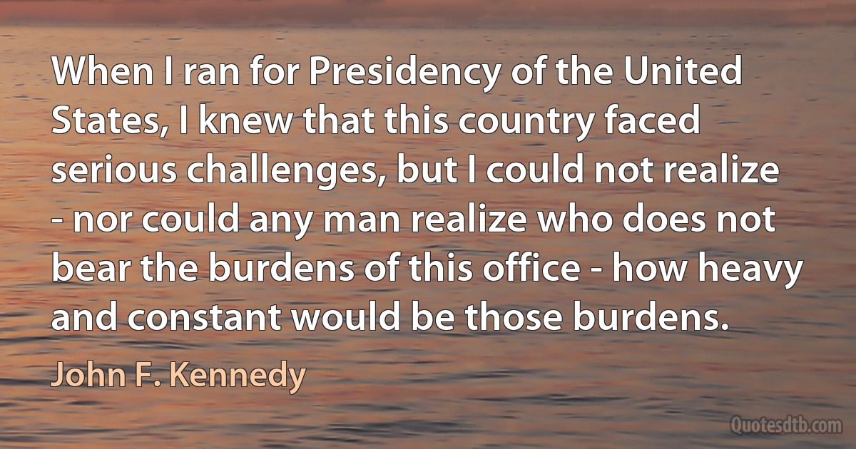 When I ran for Presidency of the United States, I knew that this country faced serious challenges, but I could not realize - nor could any man realize who does not bear the burdens of this office - how heavy and constant would be those burdens. (John F. Kennedy)