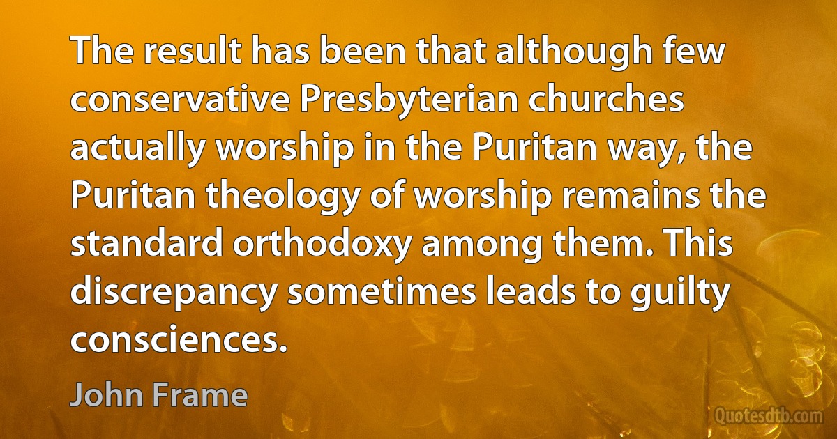 The result has been that although few conservative Presbyterian churches actually worship in the Puritan way, the Puritan theology of worship remains the standard orthodoxy among them. This discrepancy sometimes leads to guilty consciences. (John Frame)