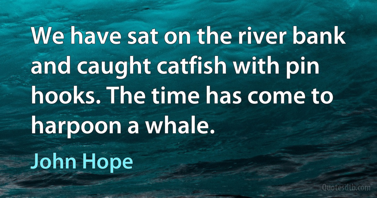 We have sat on the river bank and caught catfish with pin hooks. The time has come to harpoon a whale. (John Hope)