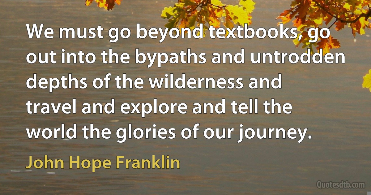 We must go beyond textbooks, go out into the bypaths and untrodden depths of the wilderness and travel and explore and tell the world the glories of our journey. (John Hope Franklin)