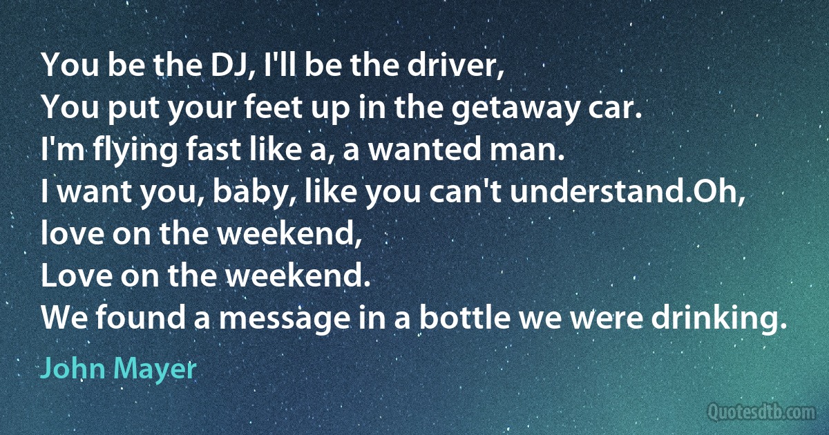 You be the DJ, I'll be the driver,
You put your feet up in the getaway car.
I'm flying fast like a, a wanted man.
I want you, baby, like you can't understand.Oh, love on the weekend,
Love on the weekend.
We found a message in a bottle we were drinking. (John Mayer)