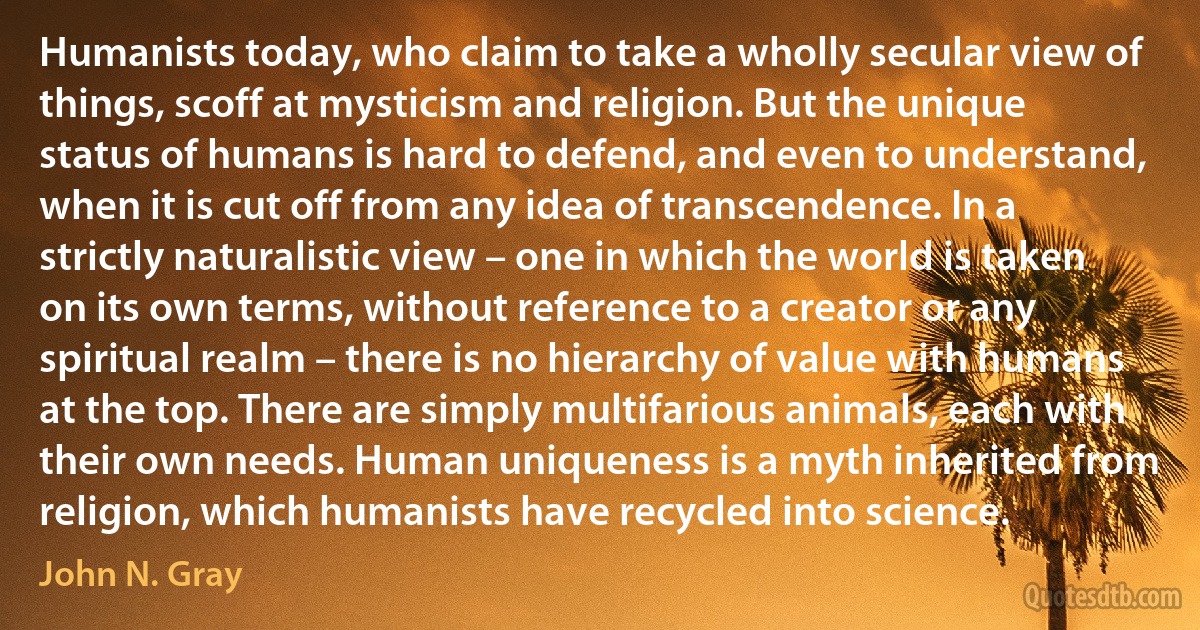 Humanists today, who claim to take a wholly secular view of things, scoff at mysticism and religion. But the unique status of humans is hard to defend, and even to understand, when it is cut off from any idea of transcendence. In a strictly naturalistic view – one in which the world is taken on its own terms, without reference to a creator or any spiritual realm – there is no hierarchy of value with humans at the top. There are simply multifarious animals, each with their own needs. Human uniqueness is a myth inherited from religion, which humanists have recycled into science. (John N. Gray)