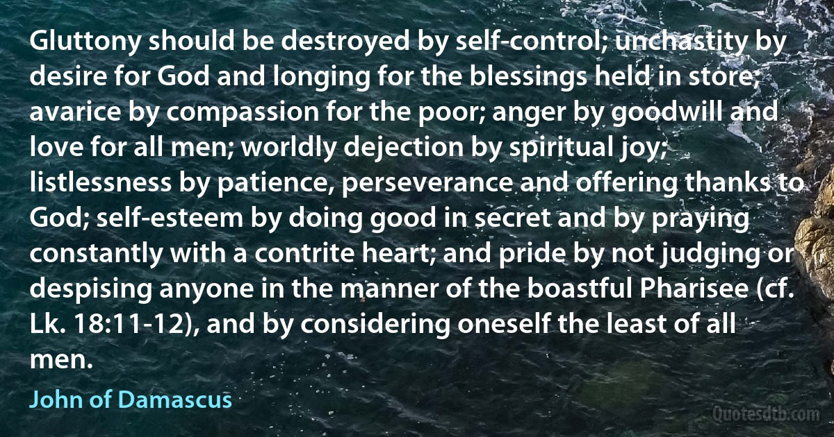 Gluttony should be destroyed by self-control; unchastity by desire for God and longing for the blessings held in store; avarice by compassion for the poor; anger by goodwill and love for all men; worldly dejection by spiritual joy; listlessness by patience, perseverance and offering thanks to God; self-esteem by doing good in secret and by praying constantly with a contrite heart; and pride by not judging or despising anyone in the manner of the boastful Pharisee (cf. Lk. 18:11-12), and by considering oneself the least of all men. (John of Damascus)