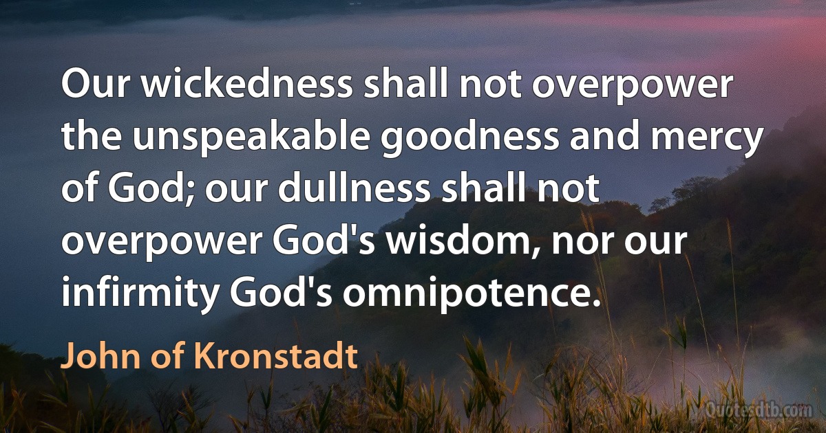 Our wickedness shall not overpower the unspeakable goodness and mercy of God; our dullness shall not overpower God's wisdom, nor our infirmity God's omnipotence. (John of Kronstadt)