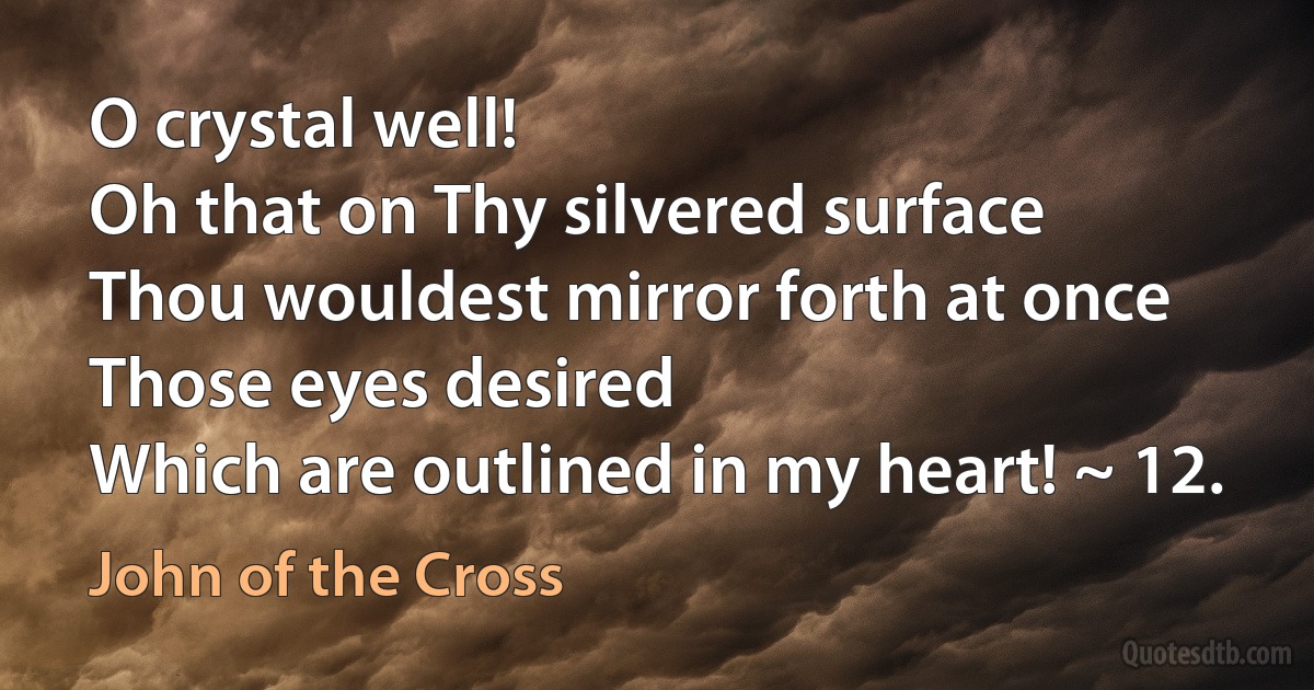 O crystal well!
Oh that on Thy silvered surface
Thou wouldest mirror forth at once
Those eyes desired
Which are outlined in my heart! ~ 12. (John of the Cross)