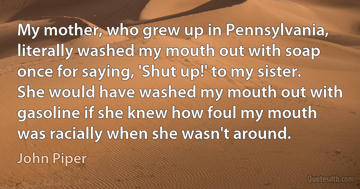 My mother, who grew up in Pennsylvania, literally washed my mouth out with soap once for saying, 'Shut up!' to my sister. She would have washed my mouth out with gasoline if she knew how foul my mouth was racially when she wasn't around. (John Piper)