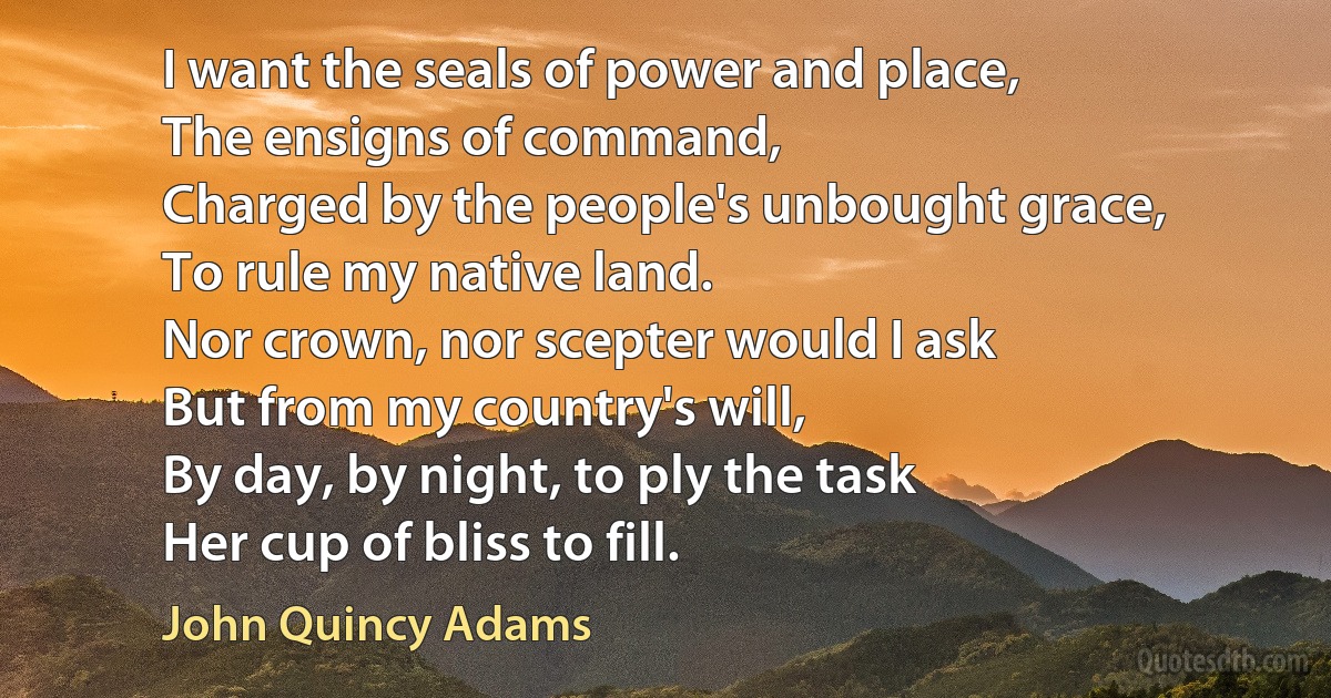 I want the seals of power and place,
The ensigns of command,
Charged by the people's unbought grace,
To rule my native land.
Nor crown, nor scepter would I ask
But from my country's will,
By day, by night, to ply the task
Her cup of bliss to fill. (John Quincy Adams)