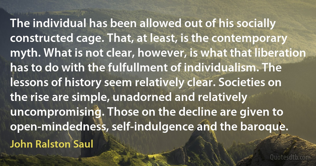 The individual has been allowed out of his socially constructed cage. That, at least, is the contemporary myth. What is not clear, however, is what that liberation has to do with the fulfullment of individualism. The lessons of history seem relatively clear. Societies on the rise are simple, unadorned and relatively uncompromising. Those on the decline are given to open-mindedness, self-indulgence and the baroque. (John Ralston Saul)