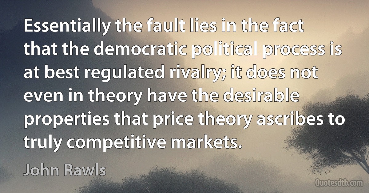 Essentially the fault lies in the fact that the democratic political process is at best regulated rivalry; it does not even in theory have the desirable properties that price theory ascribes to truly competitive markets. (John Rawls)