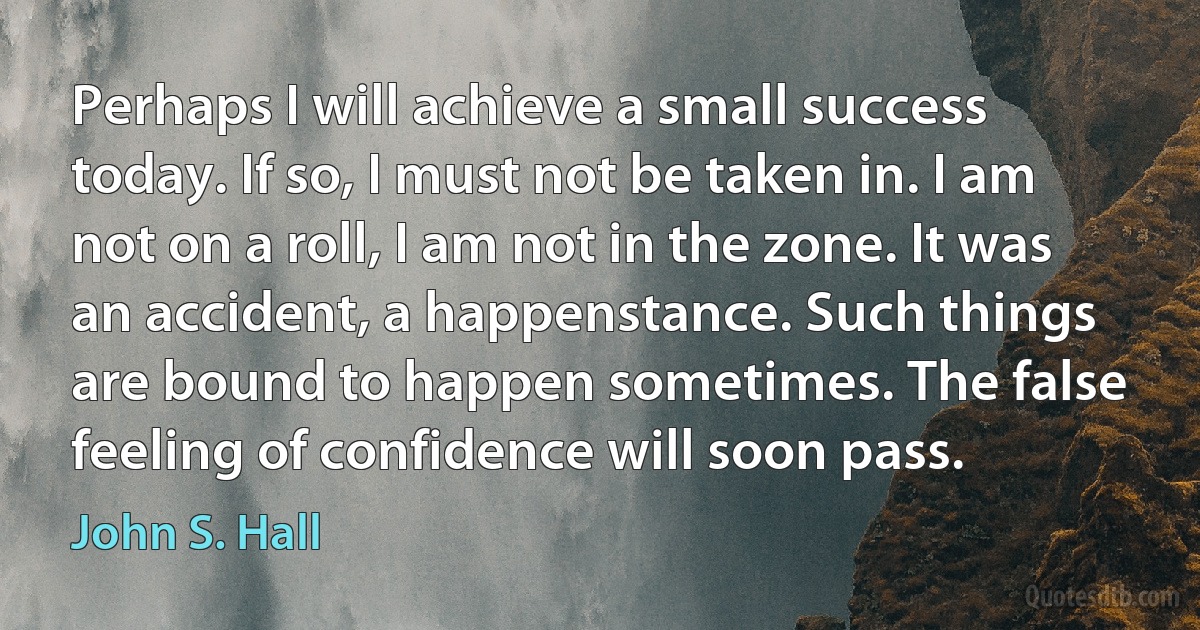 Perhaps I will achieve a small success today. If so, I must not be taken in. I am not on a roll, I am not in the zone. It was an accident, a happenstance. Such things are bound to happen sometimes. The false feeling of confidence will soon pass. (John S. Hall)