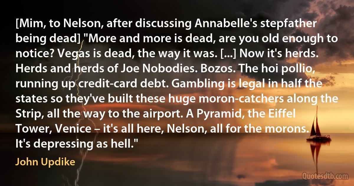 [Mim, to Nelson, after discussing Annabelle's stepfather being dead] "More and more is dead, are you old enough to notice? Vegas is dead, the way it was. [...] Now it's herds. Herds and herds of Joe Nobodies. Bozos. The hoi pollio, running up credit-card debt. Gambling is legal in half the states so they've built these huge moron-catchers along the Strip, all the way to the airport. A Pyramid, the Eiffel Tower, Venice – it's all here, Nelson, all for the morons. It's depressing as hell." (John Updike)