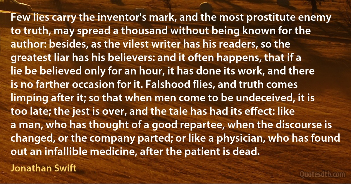 Few lies carry the inventor's mark, and the most prostitute enemy to truth, may spread a thousand without being known for the author: besides, as the vilest writer has his readers, so the greatest liar has his believers: and it often happens, that if a lie be believed only for an hour, it has done its work, and there is no farther occasion for it. Falshood flies, and truth comes limping after it; so that when men come to be undeceived, it is too late; the jest is over, and the tale has had its effect: like a man, who has thought of a good repartee, when the discourse is changed, or the company parted; or like a physician, who has found out an infallible medicine, after the patient is dead. (Jonathan Swift)