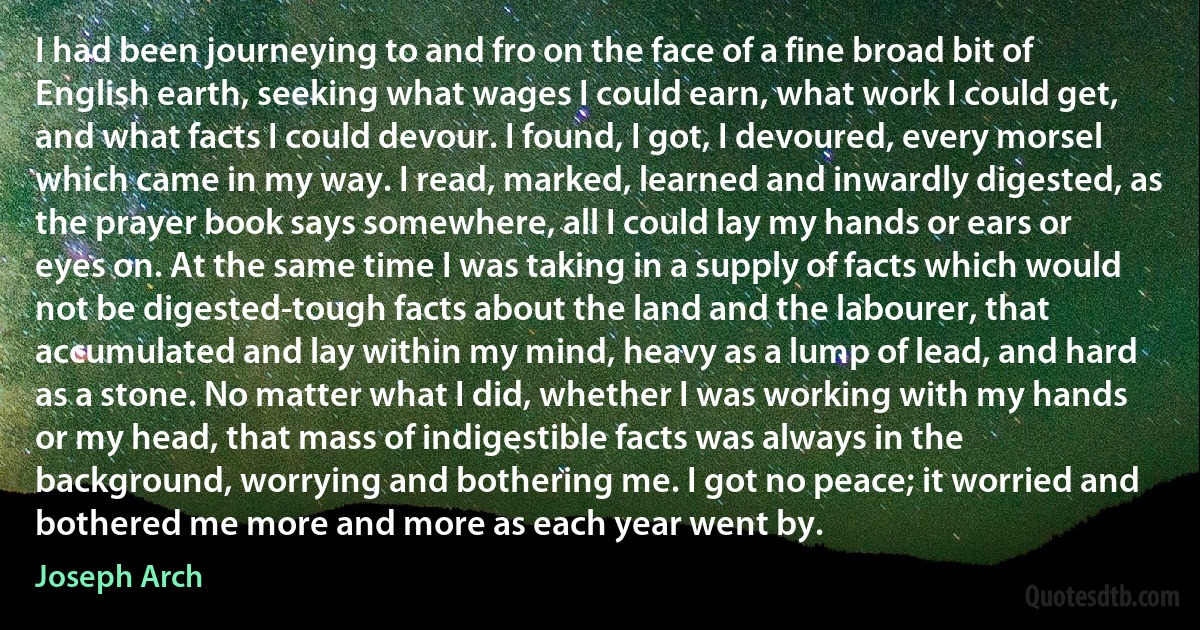 I had been journeying to and fro on the face of a fine broad bit of English earth, seeking what wages I could earn, what work I could get, and what facts I could devour. I found, I got, I devoured, every morsel which came in my way. I read, marked, learned and inwardly digested, as the prayer book says somewhere, all I could lay my hands or ears or eyes on. At the same time I was taking in a supply of facts which would not be digested-tough facts about the land and the labourer, that accumulated and lay within my mind, heavy as a lump of lead, and hard as a stone. No matter what I did, whether I was working with my hands or my head, that mass of indigestible facts was always in the background, worrying and bothering me. I got no peace; it worried and bothered me more and more as each year went by. (Joseph Arch)