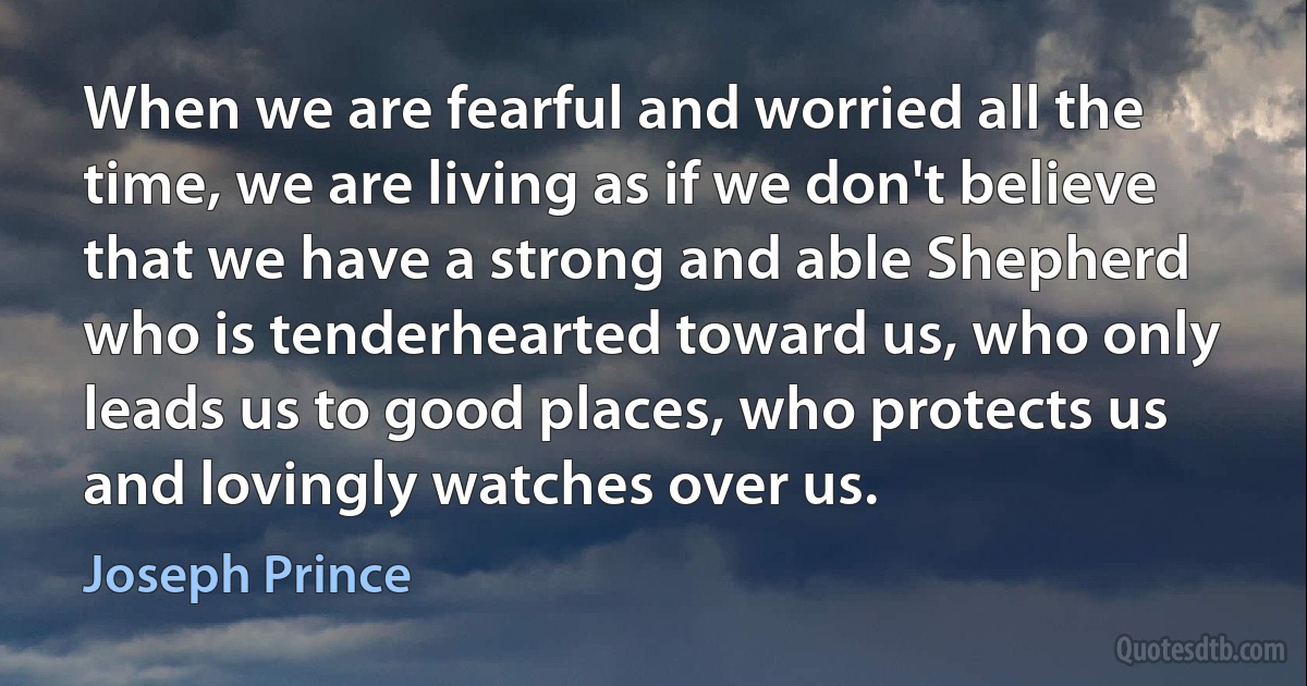 When we are fearful and worried all the time, we are living as if we don't believe that we have a strong and able Shepherd who is tenderhearted toward us, who only leads us to good places, who protects us and lovingly watches over us. (Joseph Prince)