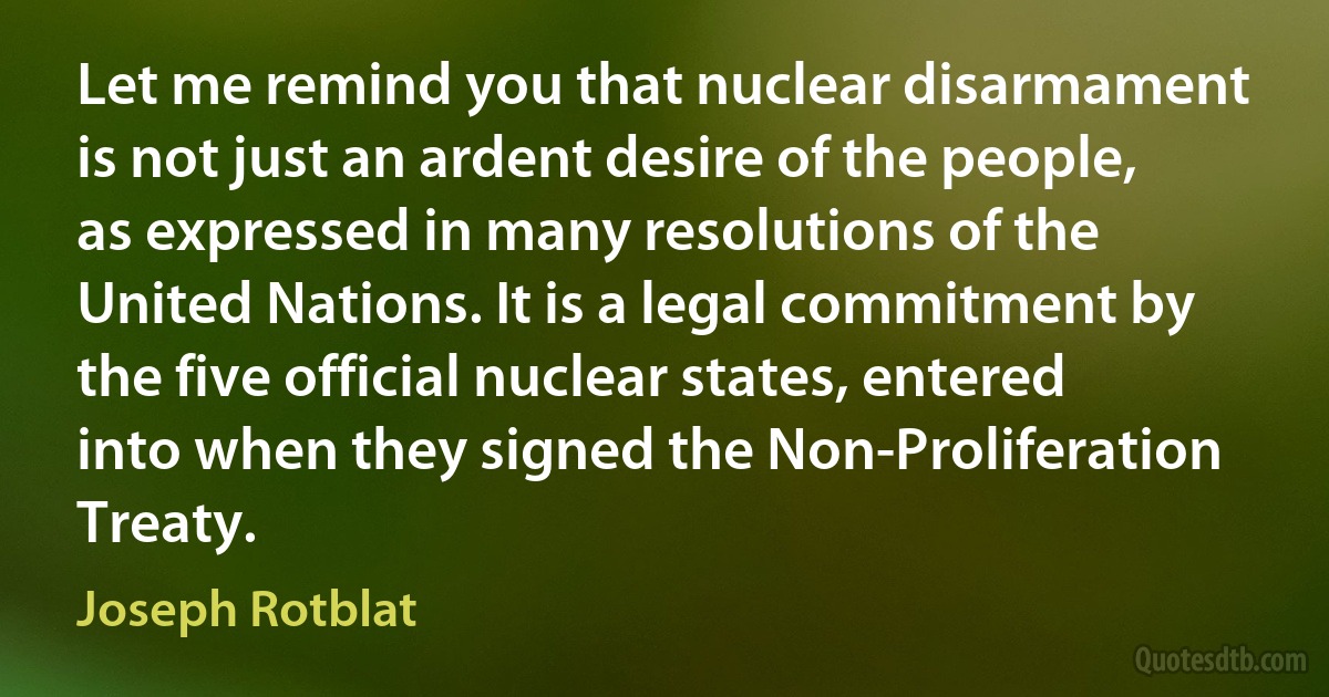 Let me remind you that nuclear disarmament is not just an ardent desire of the people, as expressed in many resolutions of the United Nations. It is a legal commitment by the five official nuclear states, entered into when they signed the Non-Proliferation Treaty. (Joseph Rotblat)