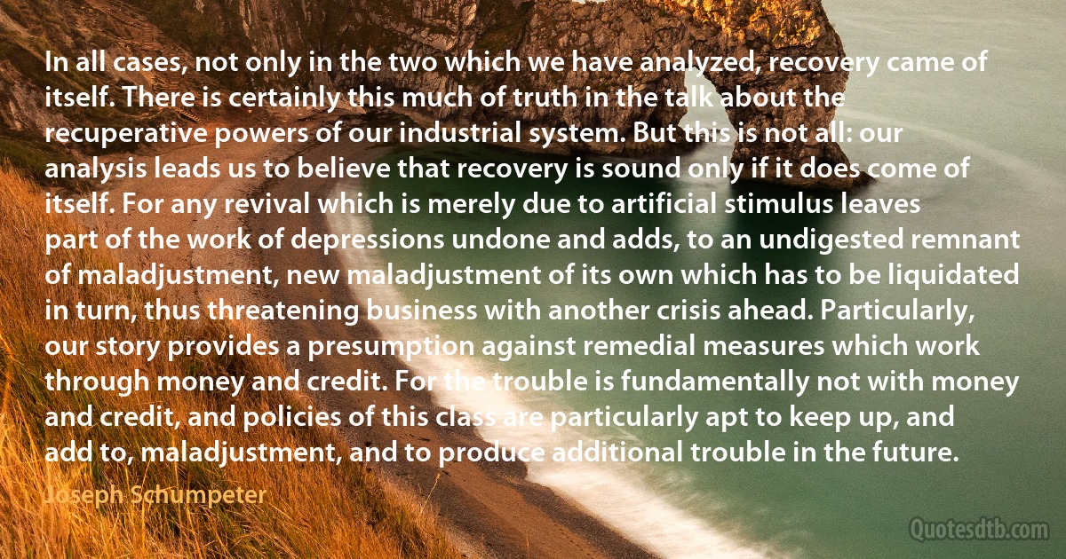 In all cases, not only in the two which we have analyzed, recovery came of itself. There is certainly this much of truth in the talk about the recuperative powers of our industrial system. But this is not all: our analysis leads us to believe that recovery is sound only if it does come of itself. For any revival which is merely due to artificial stimulus leaves part of the work of depressions undone and adds, to an undigested remnant of maladjustment, new maladjustment of its own which has to be liquidated in turn, thus threatening business with another crisis ahead. Particularly, our story provides a presumption against remedial measures which work through money and credit. For the trouble is fundamentally not with money and credit, and policies of this class are particularly apt to keep up, and add to, maladjustment, and to produce additional trouble in the future. (Joseph Schumpeter)