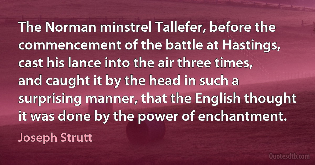 The Norman minstrel Tallefer, before the commencement of the battle at Hastings, cast his lance into the air three times, and caught it by the head in such a surprising manner, that the English thought it was done by the power of enchantment. (Joseph Strutt)