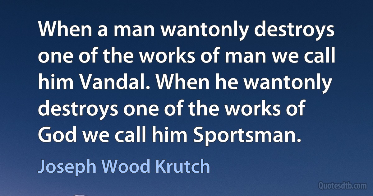 When a man wantonly destroys one of the works of man we call him Vandal. When he wantonly destroys one of the works of God we call him Sportsman. (Joseph Wood Krutch)