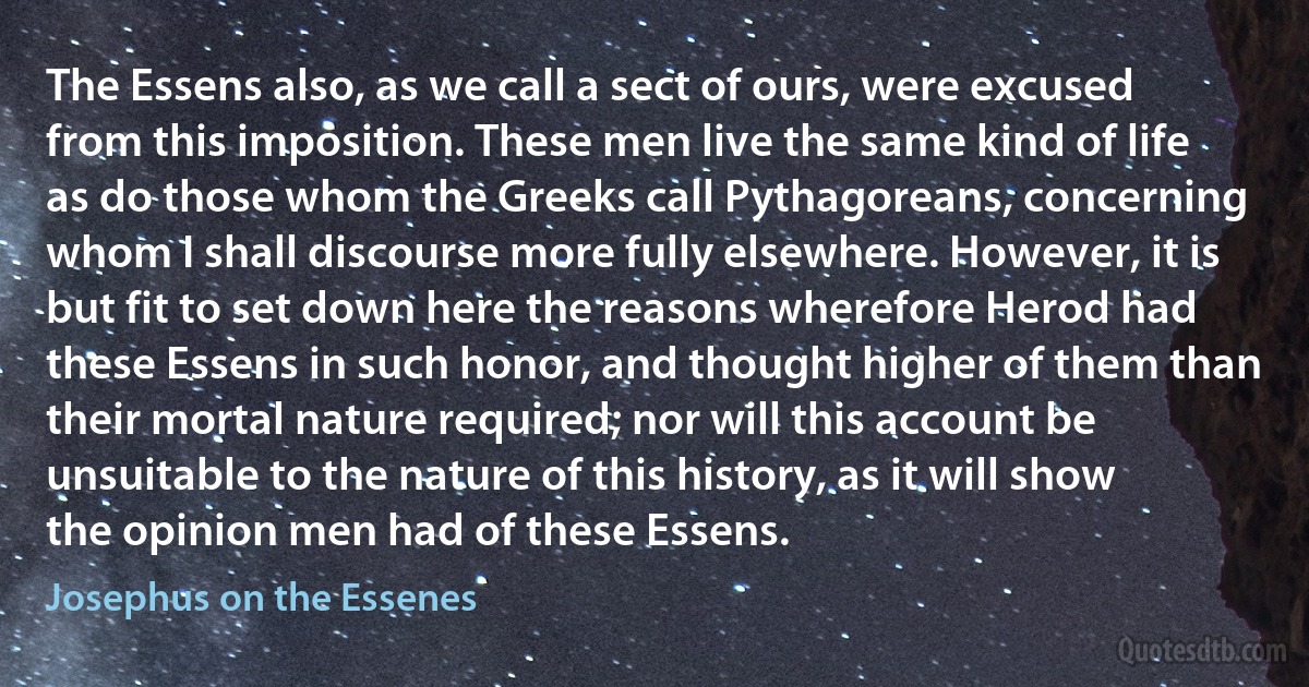 The Essens also, as we call a sect of ours, were excused from this imposition. These men live the same kind of life as do those whom the Greeks call Pythagoreans, concerning whom I shall discourse more fully elsewhere. However, it is but fit to set down here the reasons wherefore Herod had these Essens in such honor, and thought higher of them than their mortal nature required; nor will this account be unsuitable to the nature of this history, as it will show the opinion men had of these Essens. (Josephus on the Essenes)