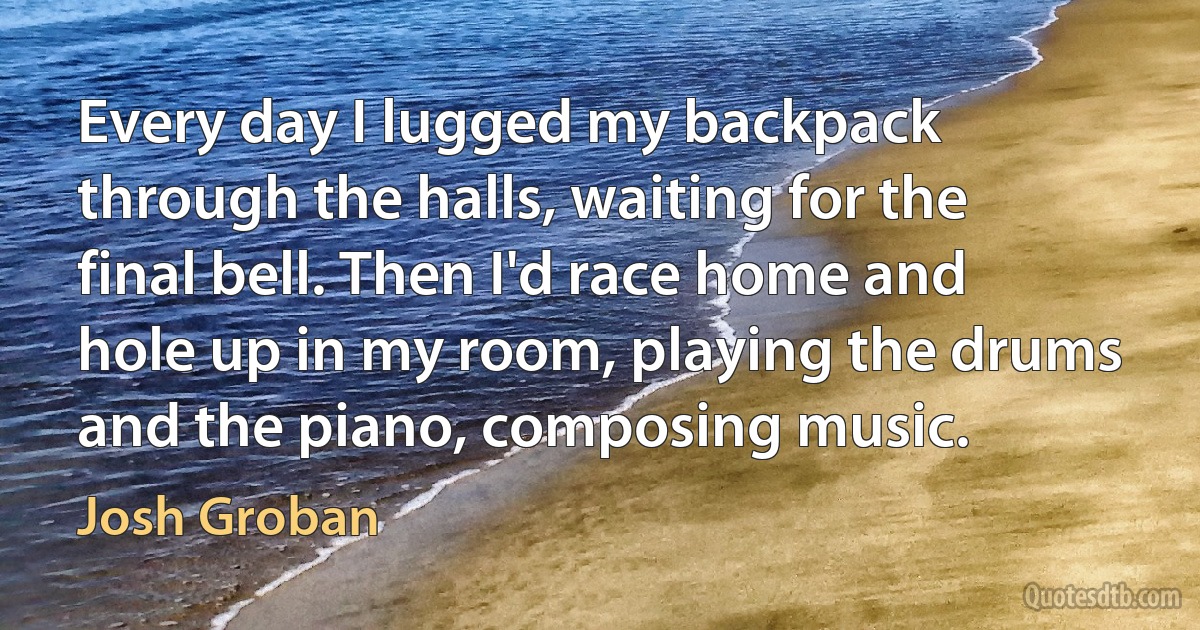 Every day I lugged my backpack through the halls, waiting for the final bell. Then I'd race home and hole up in my room, playing the drums and the piano, composing music. (Josh Groban)