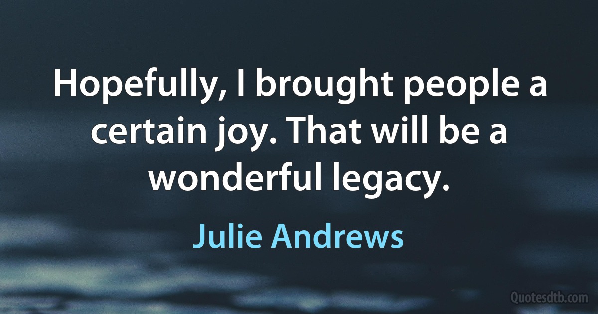 Hopefully, I brought people a certain joy. That will be a wonderful legacy. (Julie Andrews)