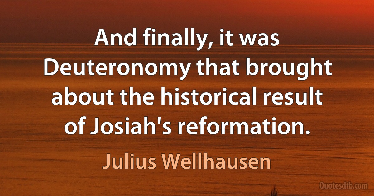 And finally, it was Deuteronomy that brought about the historical result of Josiah's reformation. (Julius Wellhausen)