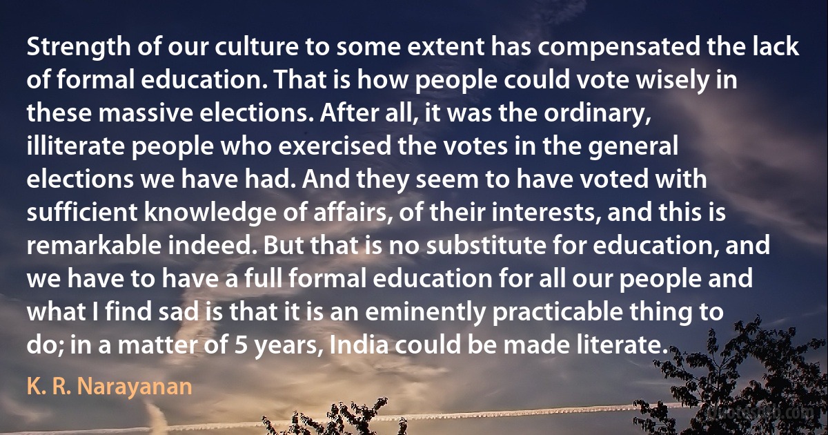 Strength of our culture to some extent has compensated the lack of formal education. That is how people could vote wisely in these massive elections. After all, it was the ordinary, illiterate people who exercised the votes in the general elections we have had. And they seem to have voted with sufficient knowledge of affairs, of their interests, and this is remarkable indeed. But that is no substitute for education, and we have to have a full formal education for all our people and what I find sad is that it is an eminently practicable thing to do; in a matter of 5 years, India could be made literate. (K. R. Narayanan)