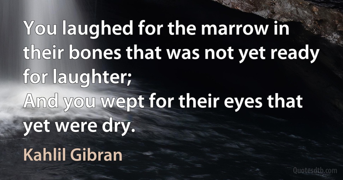 You laughed for the marrow in their bones that was not yet ready for laughter;
And you wept for their eyes that yet were dry. (Kahlil Gibran)