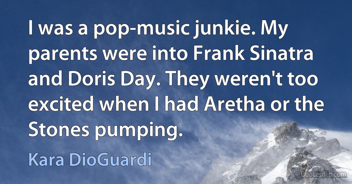 I was a pop-music junkie. My parents were into Frank Sinatra and Doris Day. They weren't too excited when I had Aretha or the Stones pumping. (Kara DioGuardi)