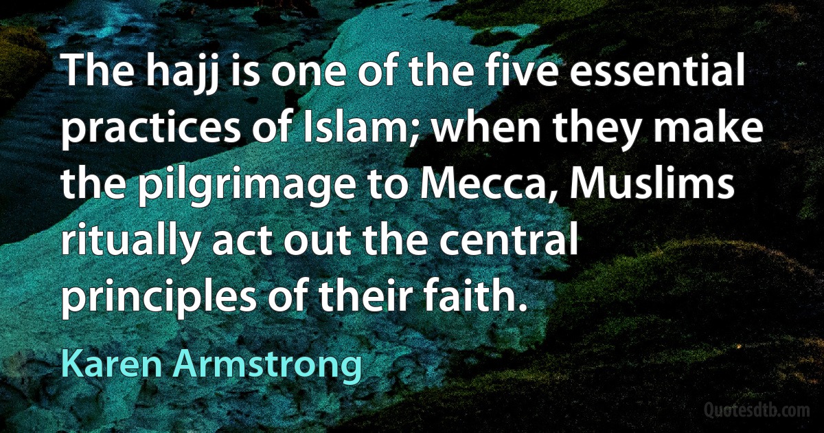 The hajj is one of the five essential practices of Islam; when they make the pilgrimage to Mecca, Muslims ritually act out the central principles of their faith. (Karen Armstrong)