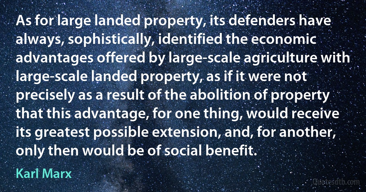 As for large landed property, its defenders have always, sophistically, identified the economic advantages offered by large-scale agriculture with large-scale landed property, as if it were not precisely as a result of the abolition of property that this advantage, for one thing, would receive its greatest possible extension, and, for another, only then would be of social benefit. (Karl Marx)