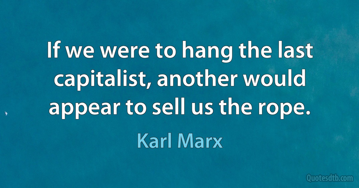 If we were to hang the last capitalist, another would appear to sell us the rope. (Karl Marx)