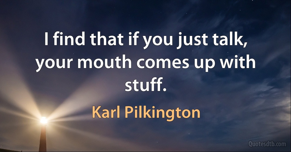 I find that if you just talk, your mouth comes up with stuff. (Karl Pilkington)