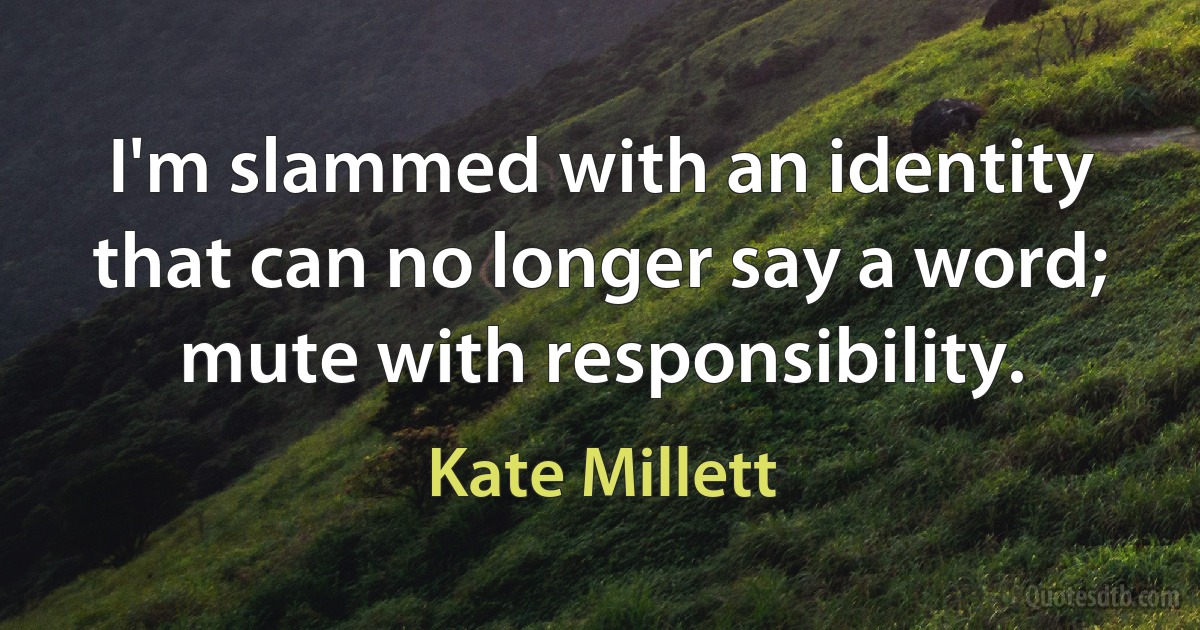 I'm slammed with an identity that can no longer say a word; mute with responsibility. (Kate Millett)