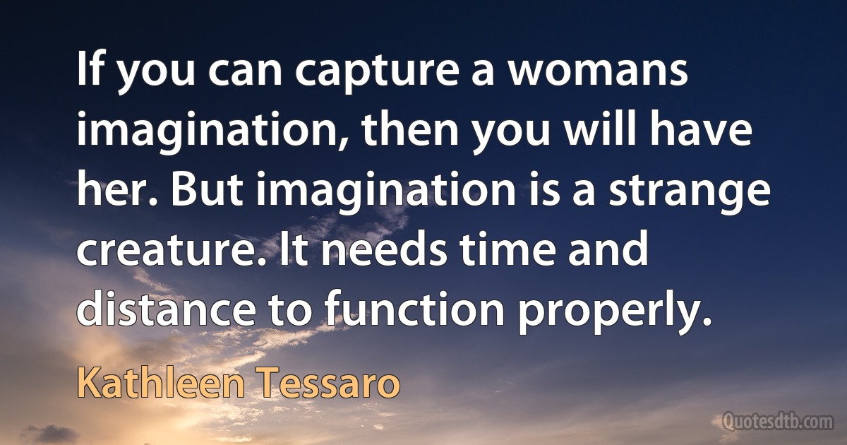 If you can capture a womans imagination, then you will have her. But imagination is a strange creature. It needs time and distance to function properly. (Kathleen Tessaro)