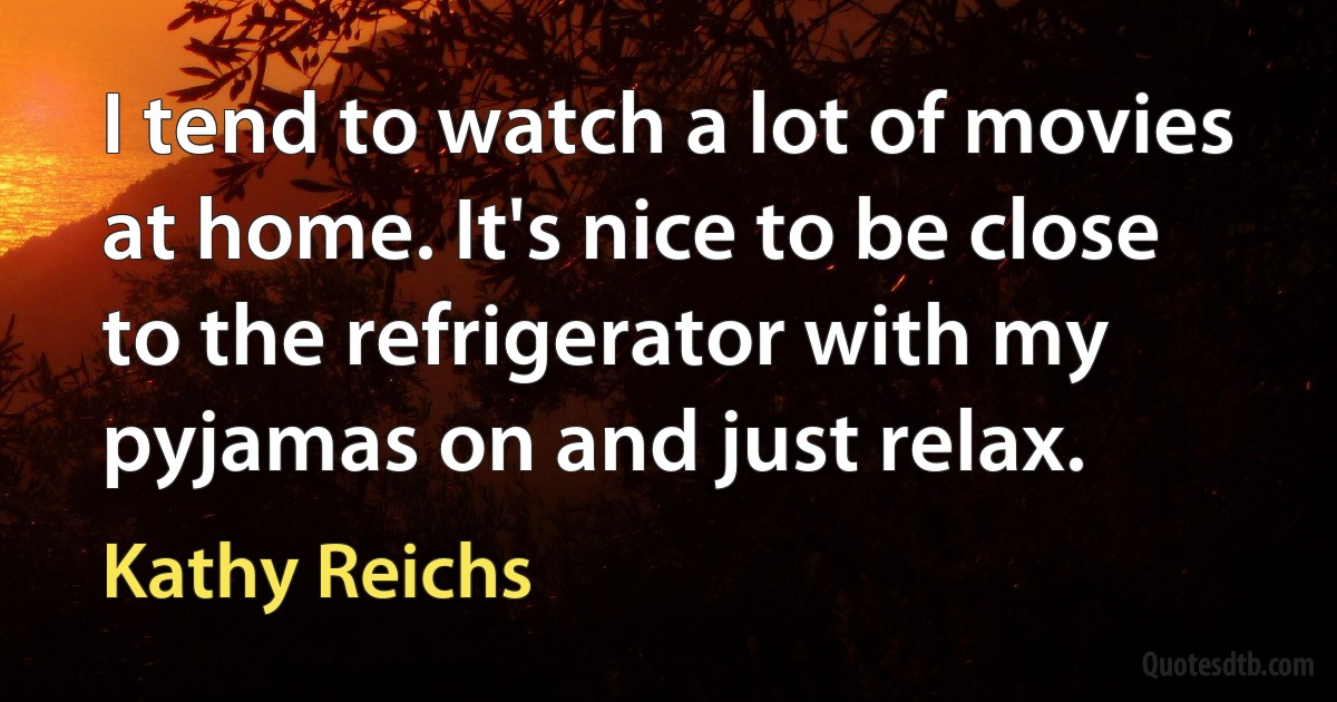 I tend to watch a lot of movies at home. It's nice to be close to the refrigerator with my pyjamas on and just relax. (Kathy Reichs)