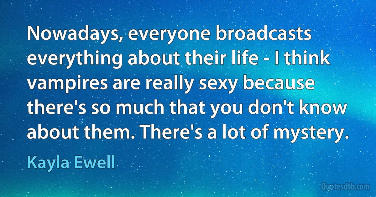 Nowadays, everyone broadcasts everything about their life - I think vampires are really sexy because there's so much that you don't know about them. There's a lot of mystery. (Kayla Ewell)