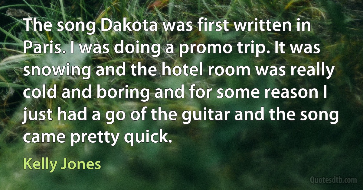 The song Dakota was first written in Paris. I was doing a promo trip. It was snowing and the hotel room was really cold and boring and for some reason I just had a go of the guitar and the song came pretty quick. (Kelly Jones)